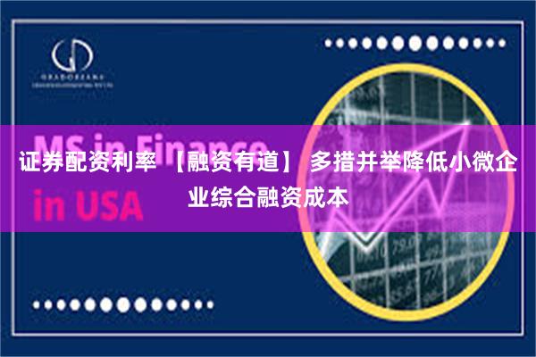 证券配资利率 【融资有道】 多措并举降低小微企业综合融资成本
