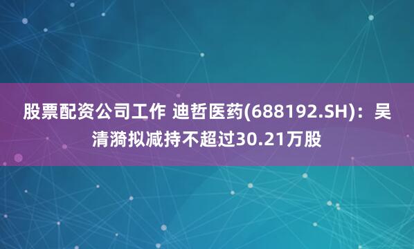 股票配资公司工作 迪哲医药(688192.SH)：吴清漪拟减持不超过30.21万股