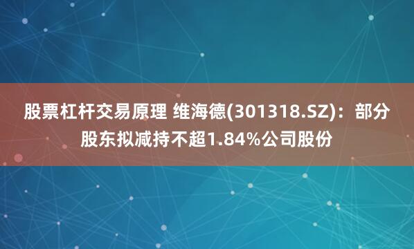 股票杠杆交易原理 维海德(301318.SZ)：部分股东拟减持不超1.84%公司股份