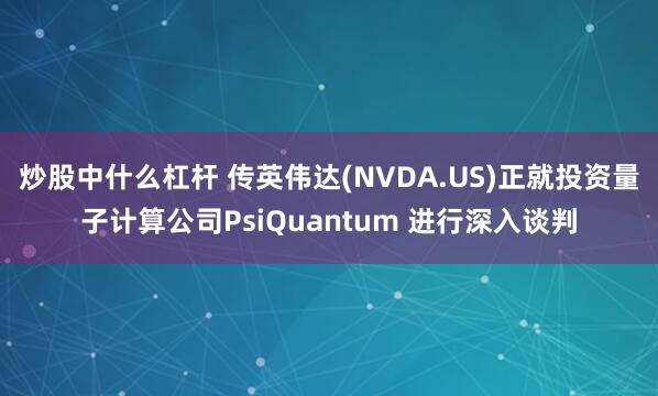 炒股中什么杠杆 传英伟达(NVDA.US)正就投资量子计算公司PsiQuantum 进行深入谈判
