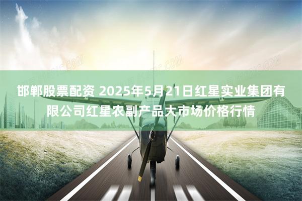 邯郸股票配资 2025年5月21日红星实业集团有限公司红星农副产品大市场价格行情