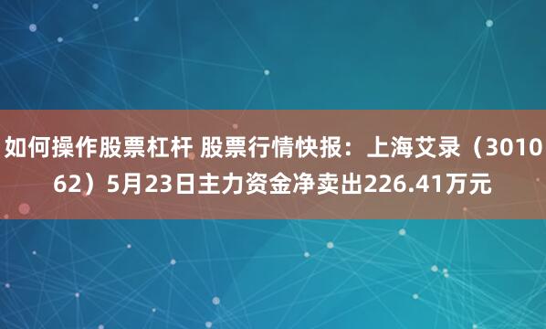 如何操作股票杠杆 股票行情快报：上海艾录（301062）5月23日主力资金净卖出226.41万元