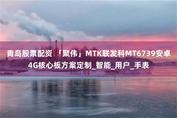 青岛股票配资 「聚伟」MTK联发科MT6739安卓4G核心板方案定制_智能_用户_手表