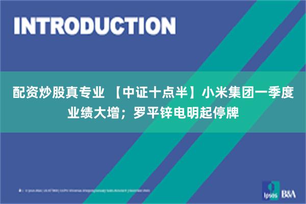 配资炒股真专业 【中证十点半】小米集团一季度业绩大增；罗平锌电明起停牌