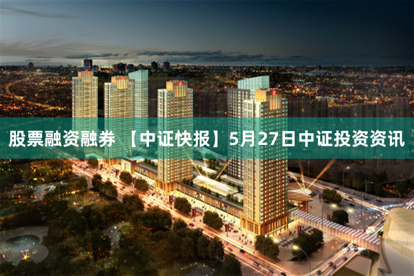 股票融资融券 【中证快报】5月27日中证投资资讯