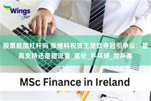 股票能加杠杆吗 张继科祝贺王楚钦夺冠引争议：是真支持还是蹭流量_言论_乒乓球_世乒赛
