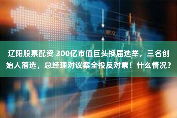辽阳股票配资 300亿市值巨头换届选举，三名创始人落选，总经理对议案全投反对票！什么情况？