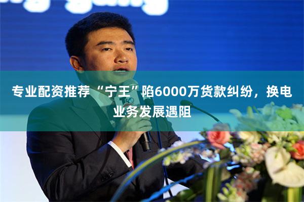 专业配资推荐 “宁王”陷6000万货款纠纷，换电业务发展遇阻