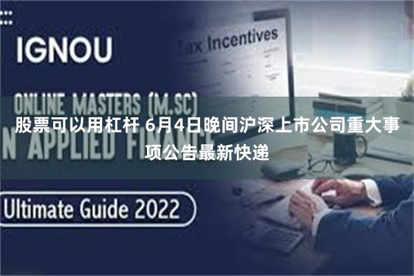 股票可以用杠杆 6月4日晚间沪深上市公司重大事项公告最新快递