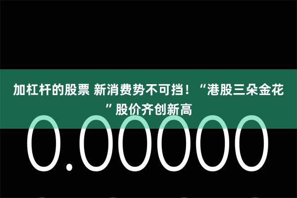 加杠杆的股票 新消费势不可挡！“港股三朵金花”股价齐创新高