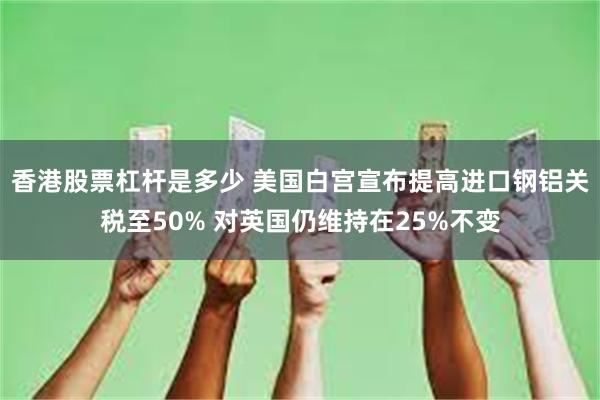 香港股票杠杆是多少 美国白宫宣布提高进口钢铝关税至50% 对英国仍维持在25%不变