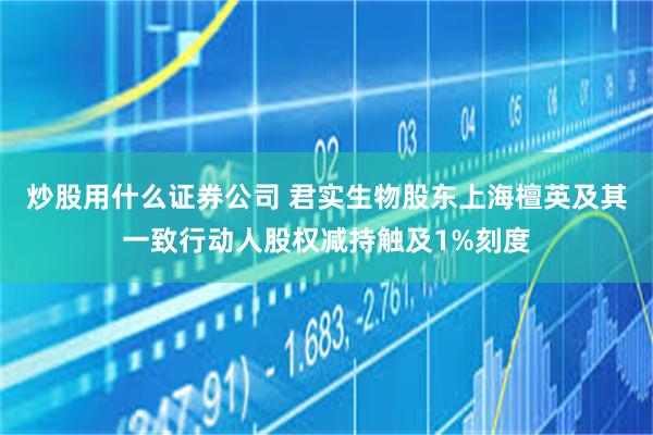 炒股用什么证券公司 君实生物股东上海檀英及其一致行动人股权减持触及1%刻度
