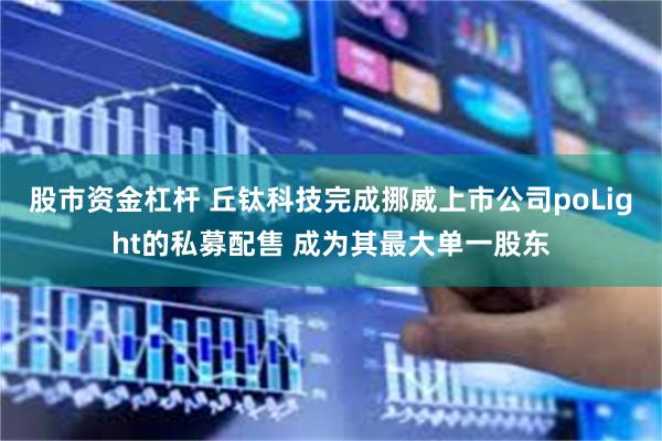 股市资金杠杆 丘钛科技完成挪威上市公司poLight的私募配售 成为其最大单一股东