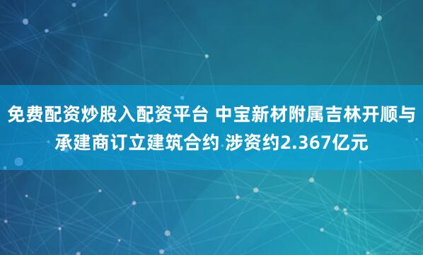 免费配资炒股入配资平台 中宝新材附属吉林开顺与承建商订立建筑合约 涉资约2.367亿元