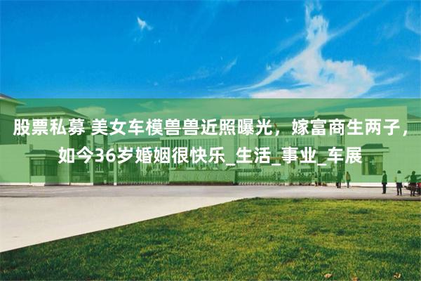 股票私募 美女车模兽兽近照曝光，嫁富商生两子，如今36岁婚姻很快乐_生活_事业_车展