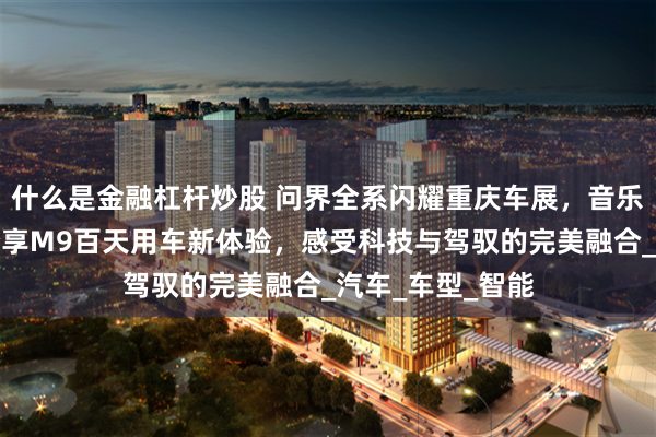 什么是金融杠杆炒股 问界全系闪耀重庆车展，音乐人王铮亮倾情分享M9百天用车新体验，感受科技与驾驭的完美融合_汽车_车型_智能