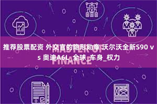 推荐股票配资 外交官的隐形勋章 沃尔沃全新S90 vs 奥迪A6L_全球_车身_权力