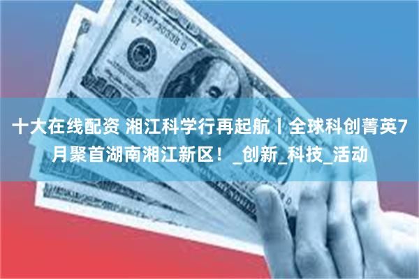 十大在线配资 湘江科学行再起航丨全球科创菁英7月聚首湖南湘江新区！_创新_科技_活动