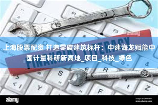 上海股票配资 打造零碳建筑标杆：中建海龙赋能中国计量科研新高地_项目_科技_绿色