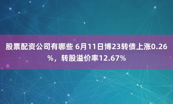股票配资公司有哪些 6月11日博23转债上涨0.26%，转股溢价率12.67%