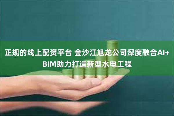 正规的线上配资平台 金沙江旭龙公司深度融合AI+BIM助力打造新型水电工程