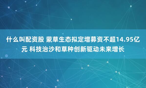 什么叫配资股 蒙草生态拟定增募资不超14.95亿元 科技治沙和草种创新驱动未来增长