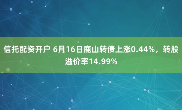 信托配资开户 6月16日鹿山转债上涨0.44%，转股溢价率14.99%
