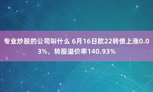 专业炒股的公司叫什么 6月16日欧22转债上涨0.03%，转股溢价率140.93%