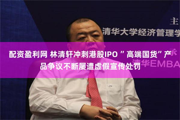 配资盈利网 林清轩冲刺港股IPO ”高端国货”产品争议不断屡遭虚假宣传处罚