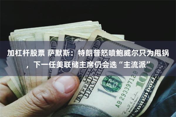 加杠杆股票 萨默斯：特朗普怒喷鲍威尔只为甩锅，下一任美联储主席仍会选“主流派”