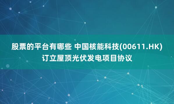 股票的平台有哪些 中国核能科技(00611.HK)订立屋顶光伏发电项目协议