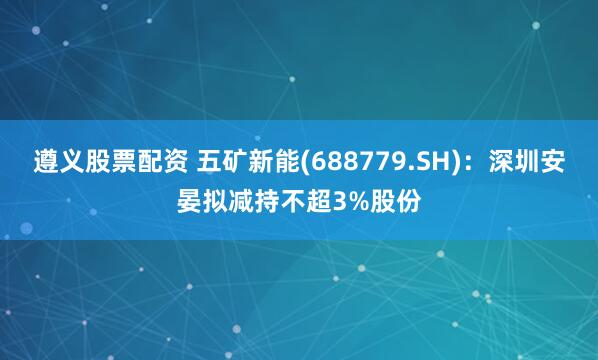 遵义股票配资 五矿新能(688779.SH)：深圳安晏拟减持不超3%股份