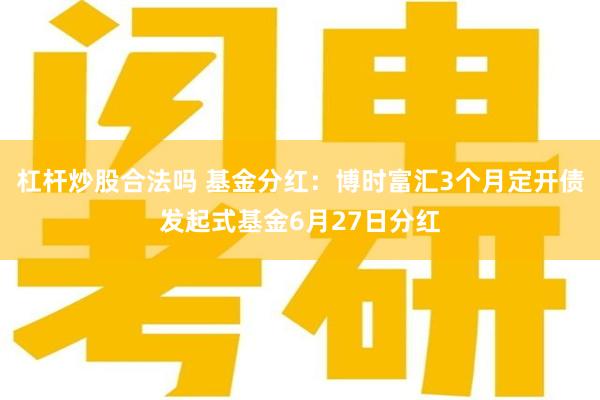 杠杆炒股合法吗 基金分红：博时富汇3个月定开债发起式基金6月27日分红