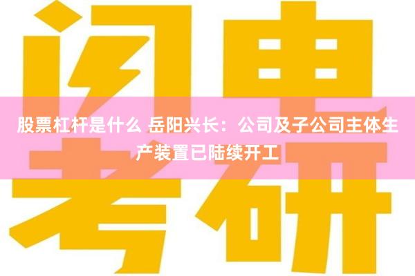 股票杠杆是什么 岳阳兴长：公司及子公司主体生产装置已陆续开工