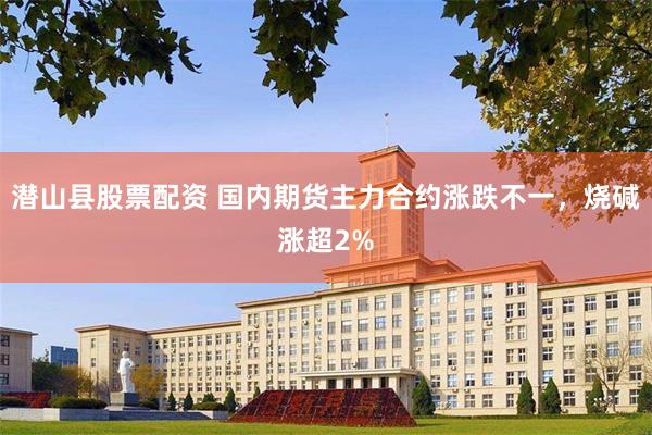 潜山县股票配资 国内期货主力合约涨跌不一，烧碱涨超2%