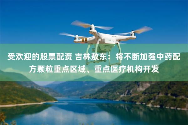 受欢迎的股票配资 吉林敖东：将不断加强中药配方颗粒重点区域、重点医疗机构开发