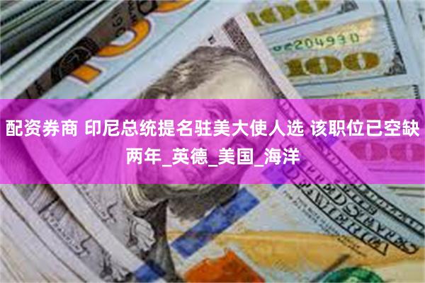 配资券商 印尼总统提名驻美大使人选 该职位已空缺两年_英德_美国_海洋