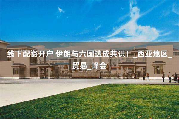 线下配资开户 伊朗与六国达成共识！_西亚地区_贸易_峰会