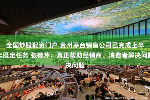 全国炒股配资门户 贵州茅台销售公司已完成上半年既定任务 张德芹：真正帮助经销商、消费者解决问题