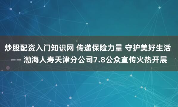 炒股配资入门知识网 传递保险力量 守护美好生活 —— 渤海人寿天津分公司7.8公众宣传火热开展