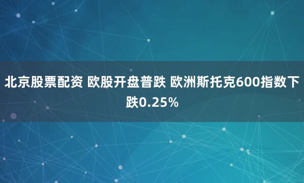 北京股票配资 欧股开盘普跌 欧洲斯托克600指数下跌0.25%