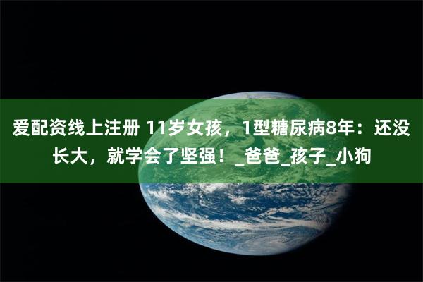 爱配资线上注册 11岁女孩，1型糖尿病8年：还没长大，就学会了坚强！_爸爸_孩子_小狗