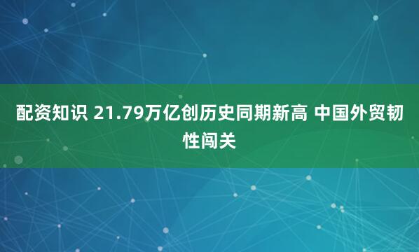 配资知识 21.79万亿创历史同期新高 中国外贸韧性闯关
