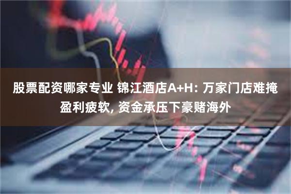 股票配资哪家专业 锦江酒店A+H: 万家门店难掩盈利疲软, 资金承压下豪赌海外