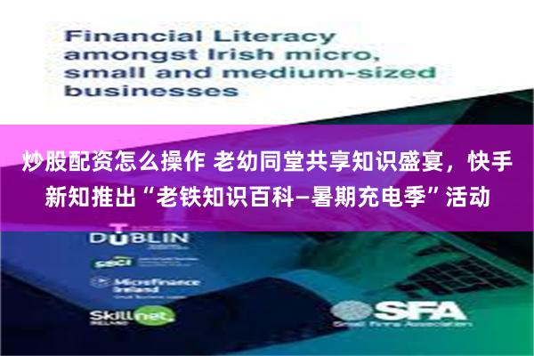 炒股配资怎么操作 老幼同堂共享知识盛宴，快手新知推出“老铁知识百科—暑期充电季”活动