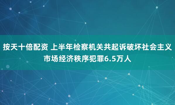 按天十倍配资 上半年检察机关共起诉破坏社会主义市场经济秩序犯罪6.5万人