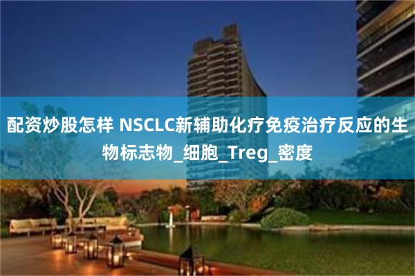 配资炒股怎样 NSCLC新辅助化疗免疫治疗反应的生物标志物_细胞_Treg_密度