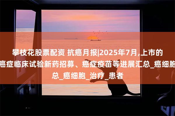 攀枝花股票配资 抗癌月报|2025年7月,上市的抗癌新药、癌症临床试验新药招募、癌症疫苗等进展汇总_癌细胞_治疗_患者