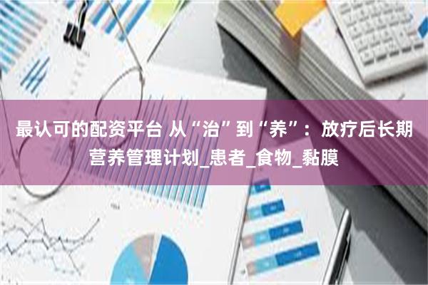 最认可的配资平台 从“治”到“养”：放疗后长期营养管理计划_患者_食物_黏膜