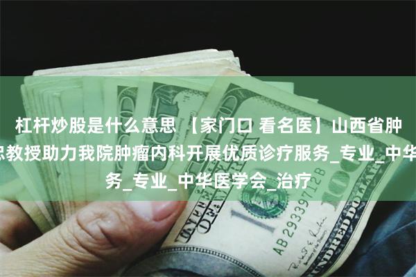 杠杆炒股是什么意思 【家门口 看名医】山西省肿瘤医院曹建忠教授助力我院肿瘤内科开展优质诊疗服务_专业_中华医学会_治疗